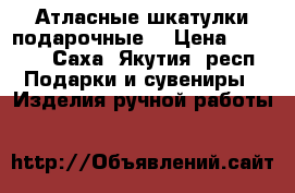 Атласные шкатулки подарочные. › Цена ­ 1 100 - Саха (Якутия) респ. Подарки и сувениры » Изделия ручной работы   